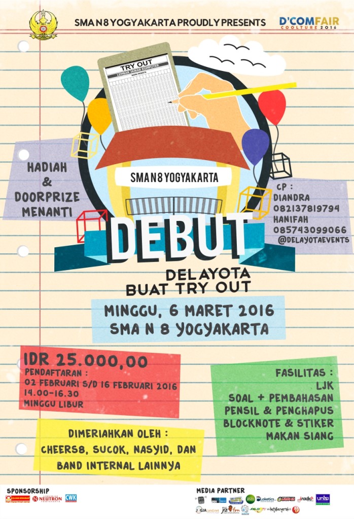 Delayota Buat Try Out (DEBUT) [tangggal pelaksanaan : 6 Maret 2016] Delayota Buat Try Out (DEBUT) merupakan kegiatan try out yang diselenggarakan oleh SMA N 8 Yogykarta untuk membantu mempersiapkan adik adik kelas IX yang akan menghadapi Ujian Nasional sehingga dapat mencapai hasil yang memuaskan serta untuk mengenalkan SMA Negeri 8 Yogyakarta kepada adik adik. Untuk biaya tiketnya Rp.25.000,00 dan akan medapatkan fasilitas berupa LJK, soal dan pembahasan, pensil dan penghapus, blocknote dan sticker, makan siang. Di DEBUT, adik adik juga akan mendapat hiburan yang menarik, karena akan ada penampilan dari beberapa ekstrakurikuler yang ada di SMA N 8 Yogyakarta seperti Cheers8, Sucok, Nasyid, dan band-band internal.  Pendaftaran DEBUT dibuka dari tanggal 2 Februari - 16 Februari 2016 di Lobby SMA Negeri 8 YK dari pukul 14.00-16.30.  Ayoo para pejuang UN, daftarkan diri kalian segeraa!!! More info: @DELAYOTAevents (twitter)  Contact Person :    Diandra = 082137819794  Hanifah = 085743099066  Delayota Buat Try Out (DEBUT) [tangggal pelaksanaan : 6 Maret 2016]